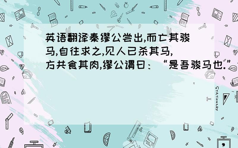 英语翻译秦缪公尝出,而亡其骏马,自往求之,见人已杀其马,方共食其肉,缪公谓曰：“是吾骏马也.”诸人皆惧而起,缪公曰：“吾闻食骏马肉,不饮酒者杀人.”即以次饮之酒,杀马者皆惭而去.居