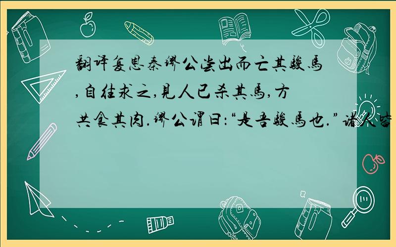 翻译复恩秦缪公尝出而亡其骏马,自往求之,见人已杀其马,方共食其肉.缪公谓曰：“是吾骏马也.”诸人皆惧而起,缪公曰：“吾闻食骏马肉,不饮酒者杀人.”即以次饮之酒.杀马者皆惭而去.居三