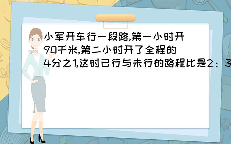 小军开车行一段路,第一小时开90千米,第二小时开了全程的4分之1,这时已行与未行的路程比是2：3,全程长多少米?