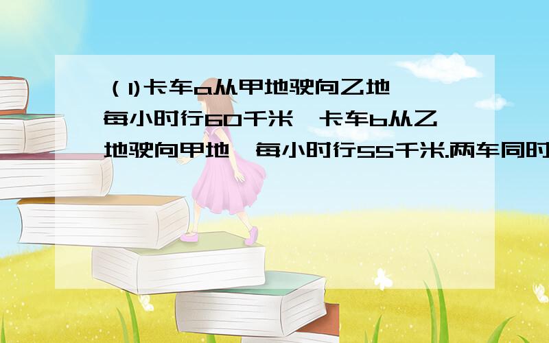 （1)卡车a从甲地驶向乙地,每小时行60千米,卡车b从乙地驶向甲地,每小时行55千米.两车同时出发,在离中点10千米处相遇.求甲、乙两城之间的距离(2)被除数除以除数商4余3,而被除数、除数、商及