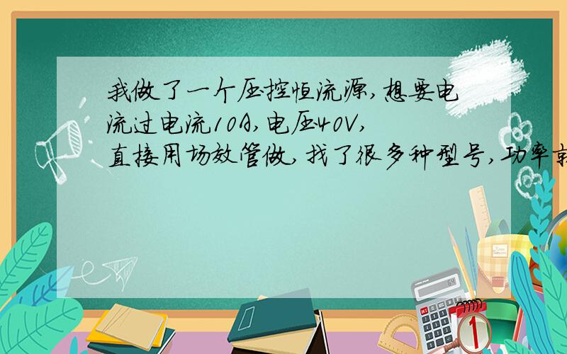 我做了一个压控恒流源,想要电流过电流10A,电压40V,直接用场效管做,找了很多种型号,功率就是不管大..我做了一个压控恒流源,想要电流过电流10A,电压40V,400W,直接用场效管做,找了很多种型号,