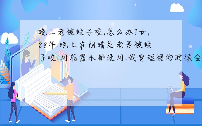 晚上老被蚊子咬,怎么办?女,88年,晚上在阴暗处老是被蚊子咬.用花露水都没用.我穿短裙的时候会咬我的腿,穿长裤的时候会咬我的手.请知道的兄弟姐妹们告知小女子,感激不尽!小女子每天都会