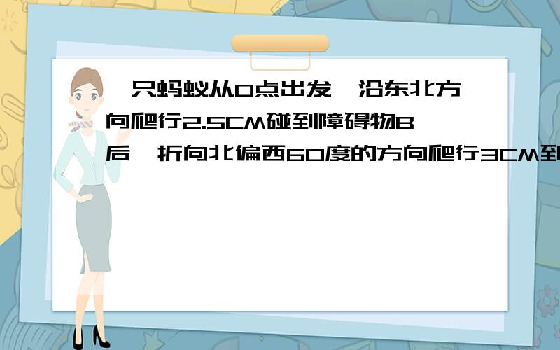 一只蚂蚁从O点出发,沿东北方向爬行2.5CM碰到障碍物B后,折向北偏西60度的方向爬行3CM到C.（1）画出蚂蚁的爬行路线.（2）求出∠OBC的度数.