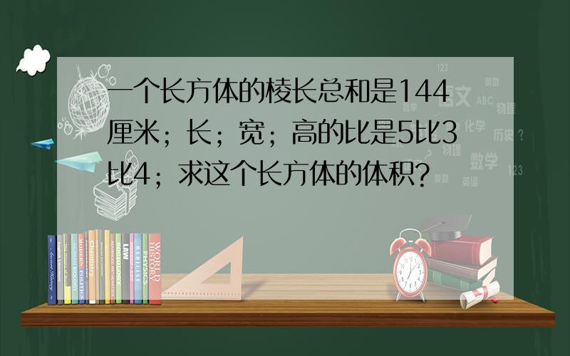 一个长方体的棱长总和是144厘米；长；宽；高的比是5比3比4；求这个长方体的体积?