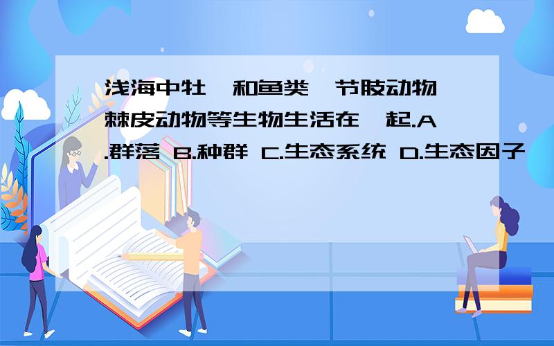 浅海中牡蛎和鱼类、节肢动物、棘皮动物等生物生活在一起.A.群落 B.种群 C.生态系统 D.生态因子