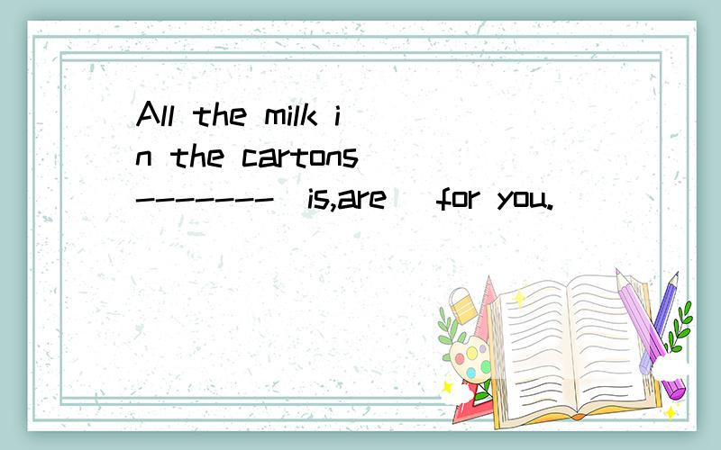 All the milk in the cartons -------(is,are) for you.