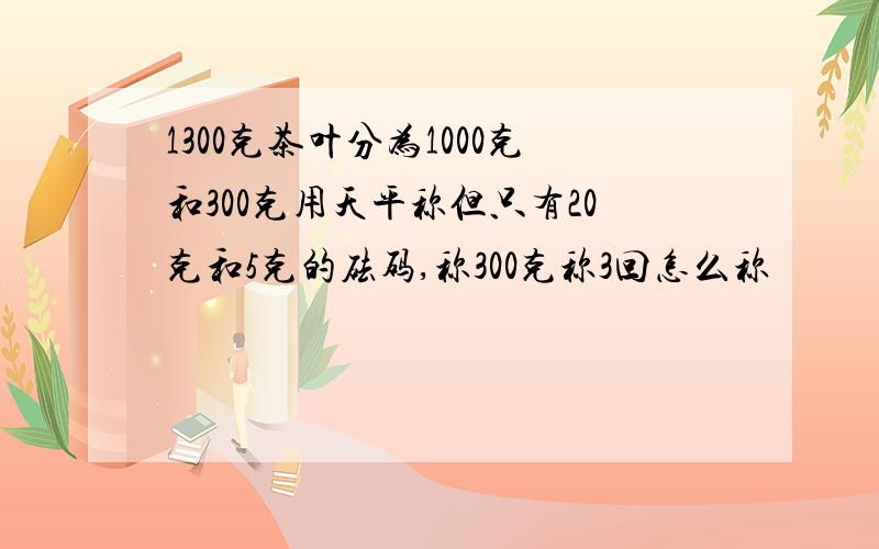 1300克茶叶分为1000克和300克用天平称但只有20克和5克的砝码,称300克称3回怎么称