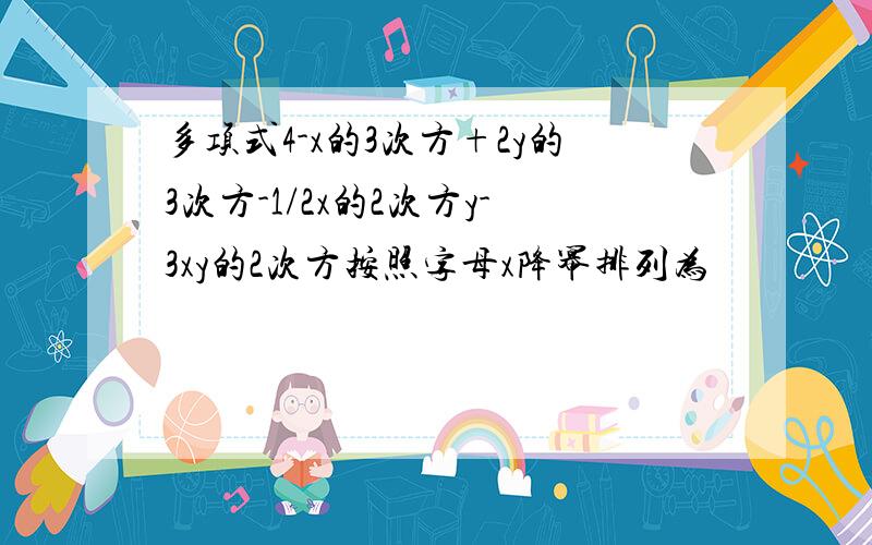 多项式4-x的3次方+2y的3次方-1/2x的2次方y-3xy的2次方按照字母x降幂排列为