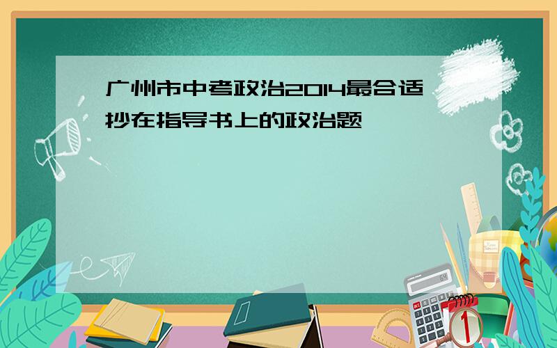 广州市中考政治2014最合适抄在指导书上的政治题