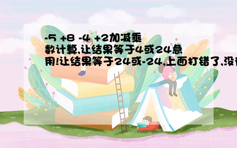 -5 +8 -4 +2加减乘数计算,让结果等于4或24急用!让结果等于24或-24,上面打错了,没有四.