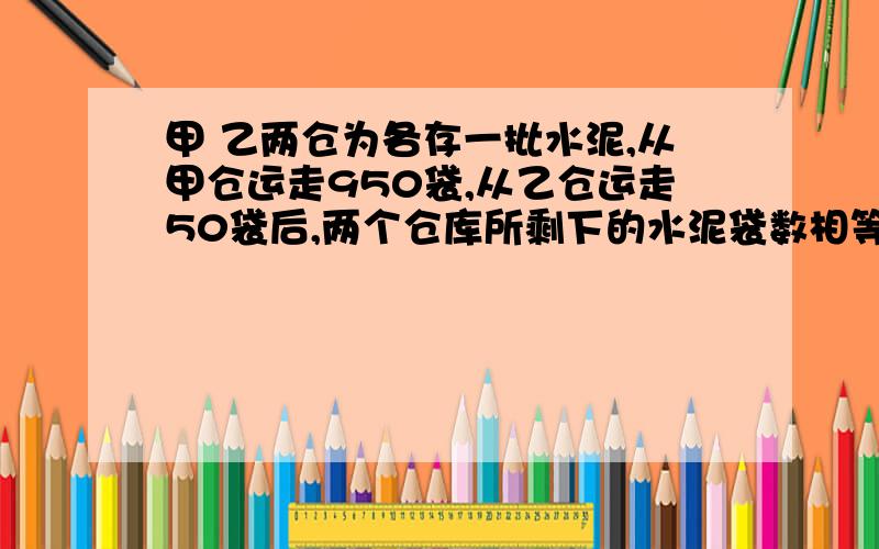 甲 乙两仓为各存一批水泥,从甲仓运走950袋,从乙仓运走50袋后,两个仓库所剩下的水泥袋数相等,原来仓库存水泥的袋数是乙仓的3倍,甲 乙两仓原来各有水泥多少袋?