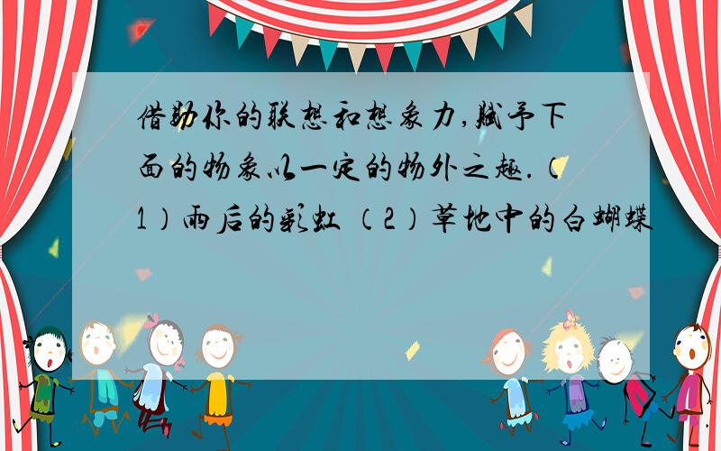 借助你的联想和想象力,赋予下面的物象以一定的物外之趣.（1）雨后的彩虹 （2）草地中的白蝴蝶