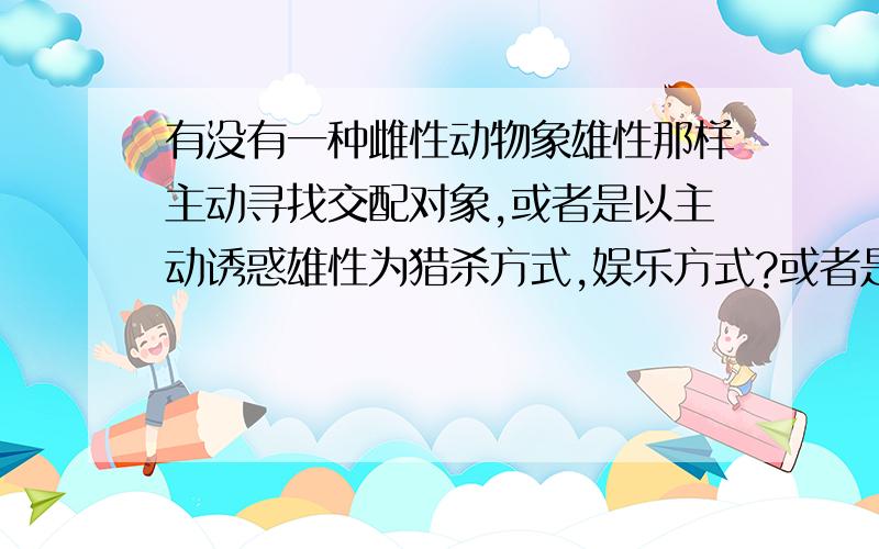 有没有一种雌性动物象雄性那样主动寻找交配对象,或者是以主动诱惑雄性为猎杀方式,娱乐方式?或者是以主动诱惑雄性为猎杀方式,娱乐方式?