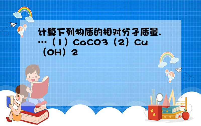 计算下列物质的相对分孑质量.…（1）CaC03（2）Cu（0H）2