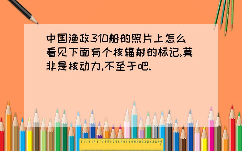 中国渔政310船的照片上怎么看见下面有个核辐射的标记,莫非是核动力,不至于吧.