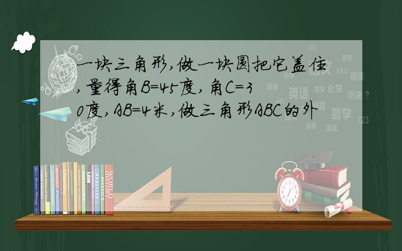 一块三角形,做一块圆把它盖住,量得角B=45度,角C=30度,AB=4米,做三角形ABC的外