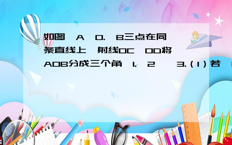 如图,A,O.,B三点在同一条直线上,射线OC,OD将∠AOB分成三个角∠1.∠2,∠3.（1）若∠1=2∠2=6∠3,∠3几度（2）∠1-∠2=∠2-∠3,∠2几度