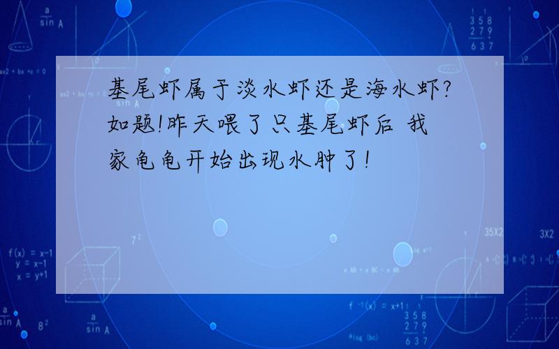 基尾虾属于淡水虾还是海水虾?如题!昨天喂了只基尾虾后 我家龟龟开始出现水肿了!