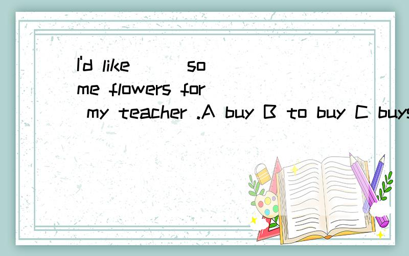 I'd like ( )some flowers for my teacher .A buy B to buy C buys