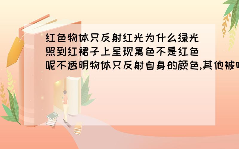 红色物体只反射红光为什么绿光照到红裙子上呈现黑色不是红色呢不透明物体只反射自身的颜色,其他被吸收,那为什么红裙子不反射红色呢,还有为什么不是其它颜色,是黑色?