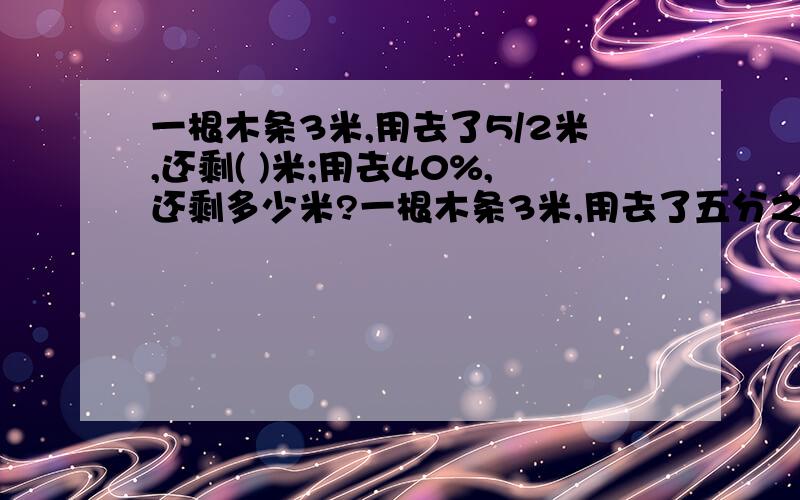 一根木条3米,用去了5/2米,还剩( )米;用去40%,还剩多少米?一根木条3米,用去了五分之二米,还剩( )米;用去40%,还剩多少米?