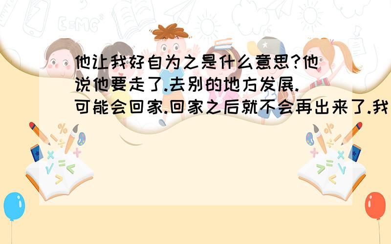 他让我好自为之是什么意思?他说他要走了.去别的地方发展.可能会回家.回家之后就不会再出来了.我问他要去哪,他不说.他嘻嘻的说说他走了之后,请我好自为之.他什么都没说.他走之前一天我