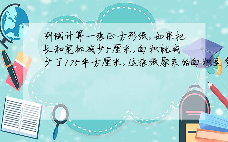 列试计算一张正方形纸,如果把长和宽都减少5厘米,面积就减少了175平方厘米,这张纸原来的面积是多少平方%由图得：少的175平方厘米由两个10倍变长和25平方厘米组成所以（175-25）/10=15厘米原