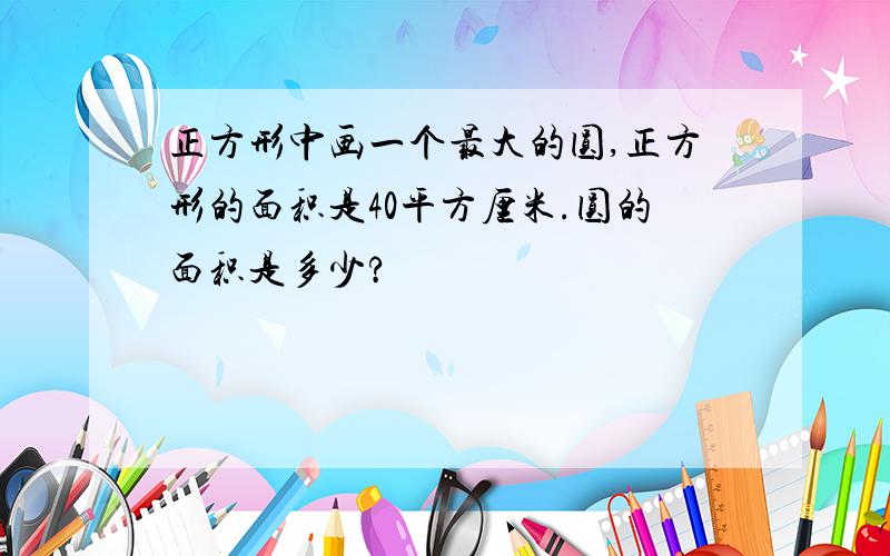 正方形中画一个最大的圆,正方形的面积是40平方厘米.圆的面积是多少?