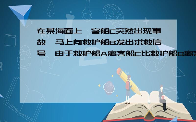 在某海面上,客船C突然出现事故,马上向救护船B发出求救信号,由于救护船A离客船C比救护船B离客船近些,所以救护船B立即向救护船A发出信号,让其救护船C.已知救护船A在救护船B的北偏东45度方