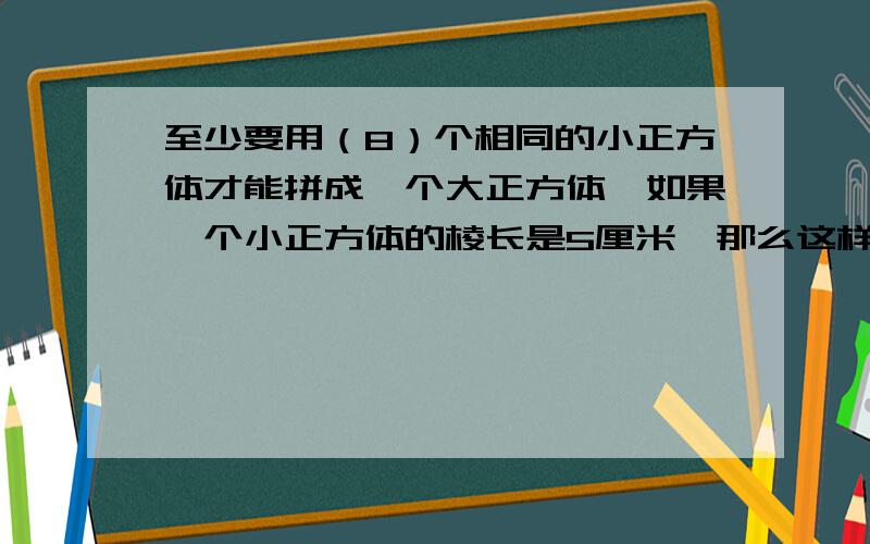 至少要用（8）个相同的小正方体才能拼成一个大正方体,如果一个小正方体的棱长是5厘米,那么这样一个大正方体的表面积是（600）平方厘米,体积是（1000）立方厘米为什么、、、求解.十分火