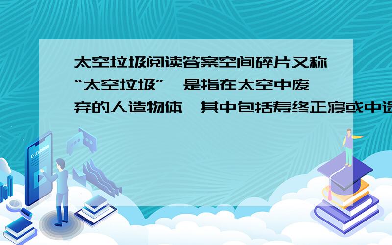 太空垃圾阅读答案空间碎片又称“太空垃圾”,是指在太空中废弃的人造物体,其中包括寿终正寝或中途夭折的航天器、废弃的运载火箭末级、航天发射运行过程中的抛弃物（如螺丝和垫圈）