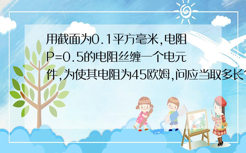 用截面为0.1平方毫米,电阻P=0.5的电阻丝缠一个电元件,为使其电阻为45欧姆,问应当取多长?知道的高人帮下忙,