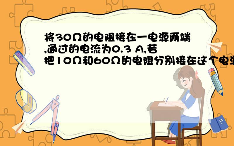 将30Ω的电阻接在一电源两端,通过的电流为0.3 A,若把10Ω和60Ω的电阻分别接在这个电源两端,那么通过的电流分别为（）A.0.9 A,0.15 AB.0.15 A,.9 AC.0.1 A,0.9 AD.0.6 A,0.1 A我想知道为什么,