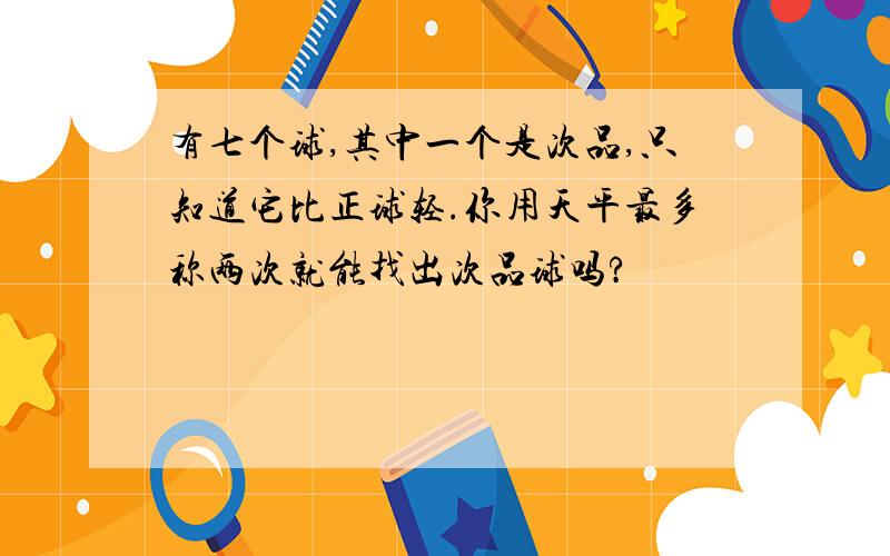 有七个球,其中一个是次品,只知道它比正球轻.你用天平最多称两次就能找出次品球吗?