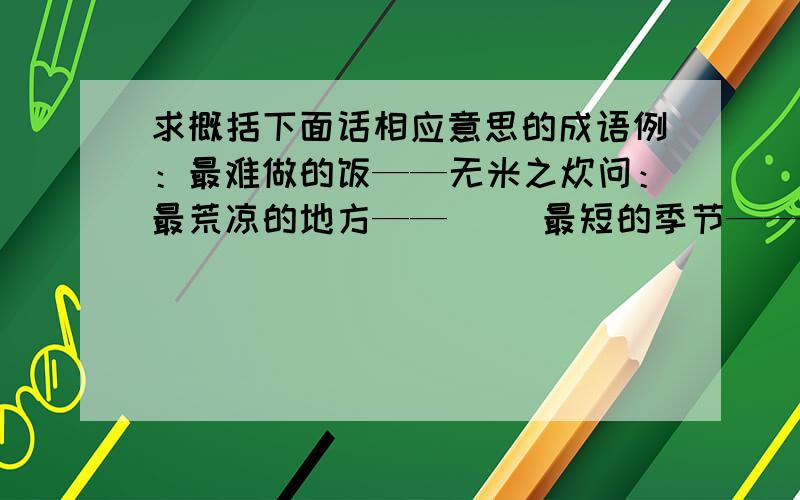 求概括下面话相应意思的成语例：最难做的饭——无米之炊问：最荒凉的地方——（ ）最短的季节——（ ）最有学问的人——（ ）最遥远的地方——（ ）最反常的气候——（ ）最昂贵的