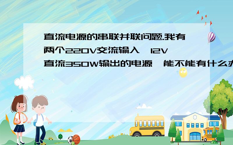 直流电源的串联并联问题.我有两个220V交流输入,12V直流350W输出的电源,能不能有什么办法,让两个电源通过什么方式带动需要600W左右的灯串?灯串需要12V直流.灯串不能打断.另外,两个这样的电