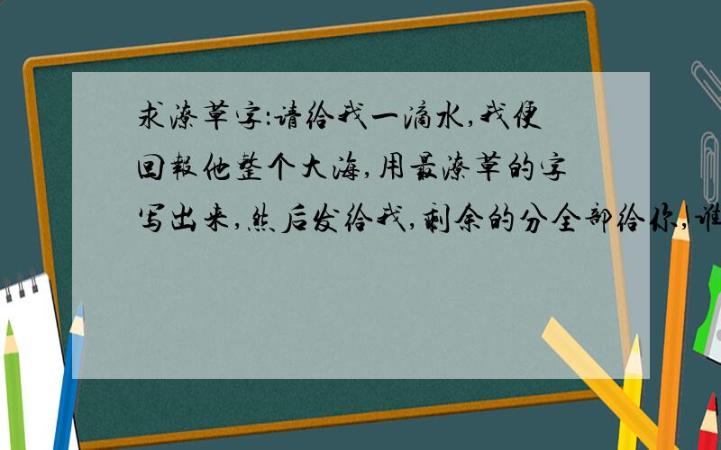 求潦草字：请给我一滴水,我便回报他整个大海,用最潦草的字写出来,然后发给我,剩余的分全部给你,谁给我一滴水，我便回报他整个大海