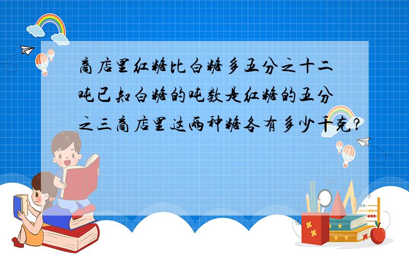 商店里红糖比白糖多五分之十二吨已知白糖的吨数是红糖的五分之三商店里这两种糖各有多少千克?