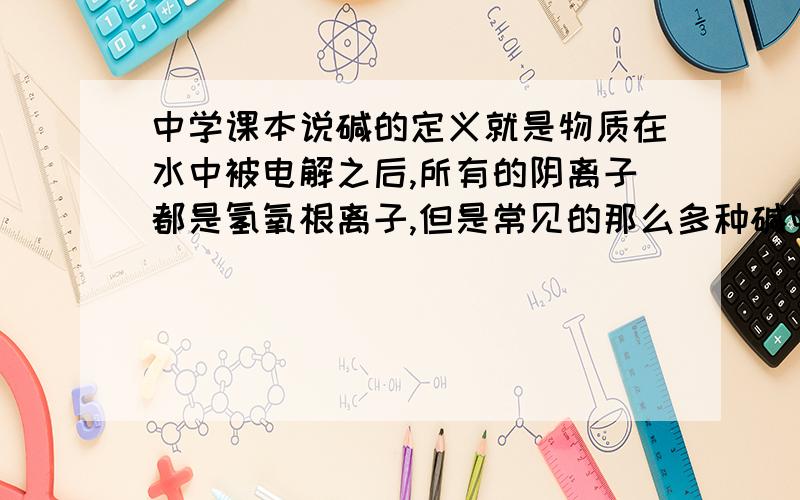 中学课本说碱的定义就是物质在水中被电解之后,所有的阴离子都是氢氧根离子,但是常见的那么多种碱中,能够溶于水,也就是能够被水电解的只有四种,那像那种不溶于水的碱,我们无法得知其