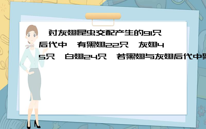 一对灰翅昆虫交配产生的91只后代中,有黑翅22只,灰翅45只,白翅24只,若黑翅与灰翅后代中黑翅的比例最可能是?A33%B50%C67%D100%过程