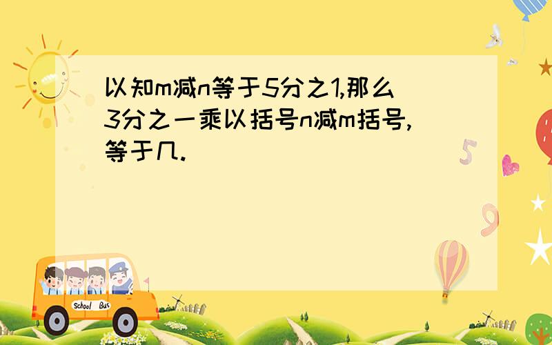 以知m减n等于5分之1,那么3分之一乘以括号n减m括号,等于几.