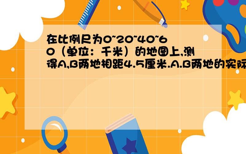 在比例尺为0~20~40~60（单位：千米）的地图上,测得A,B两地相距4.5厘米.A.B两地的实际距离是多少千米?就是这个