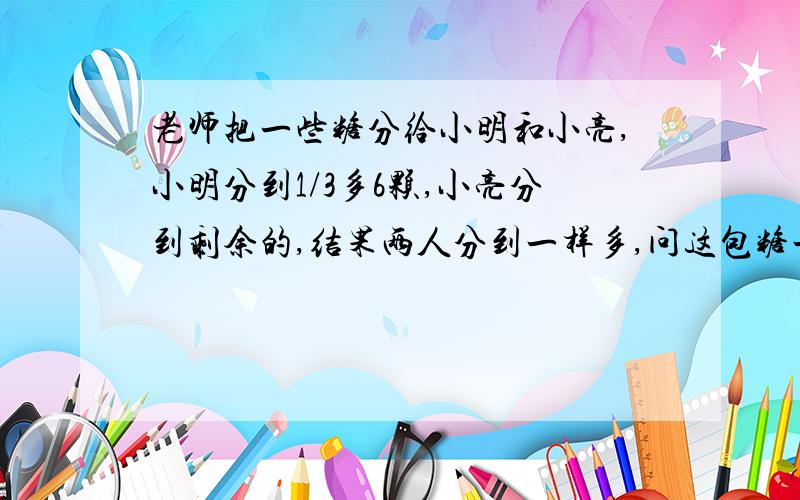 老师把一些糖分给小明和小亮,小明分到1/3多6颗,小亮分到剩余的,结果两人分到一样多,问这包糖一有几颗糖?