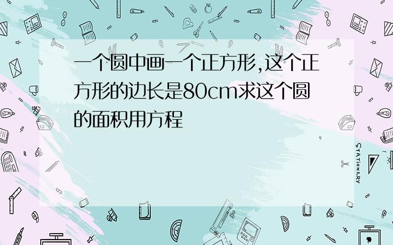 一个圆中画一个正方形,这个正方形的边长是80cm求这个圆的面积用方程