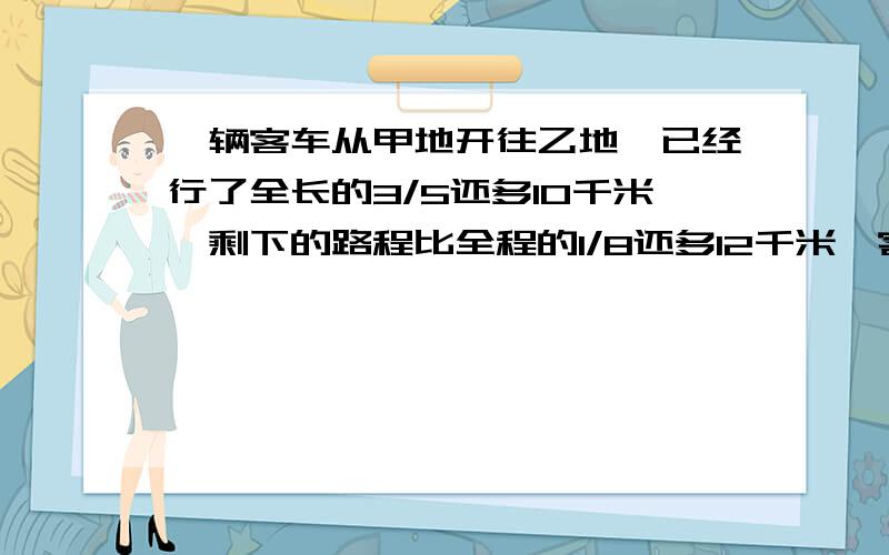 一辆客车从甲地开往乙地,已经行了全长的3/5还多10千米,剩下的路程比全程的1/8还多12千米,客车还要行多少千米才能到达乙地