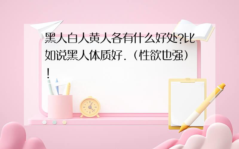 黑人白人黄人各有什么好处?比如说黑人体质好.（性欲也强）!