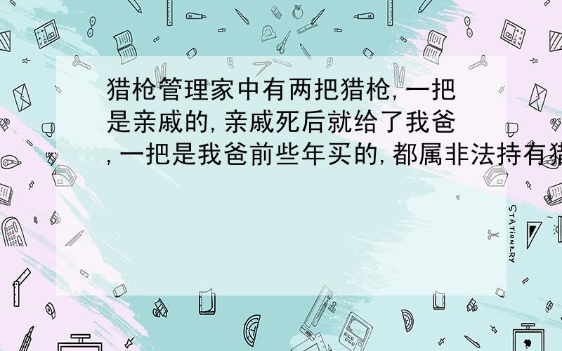 猎枪管理家中有两把猎枪,一把是亲戚的,亲戚死后就给了我爸,一把是我爸前些年买的,都属非法持有猎枪,现被人告了,两把枪被没收了,县派出所说要关我爸两年,这样合理吗?法律上是怎么规定