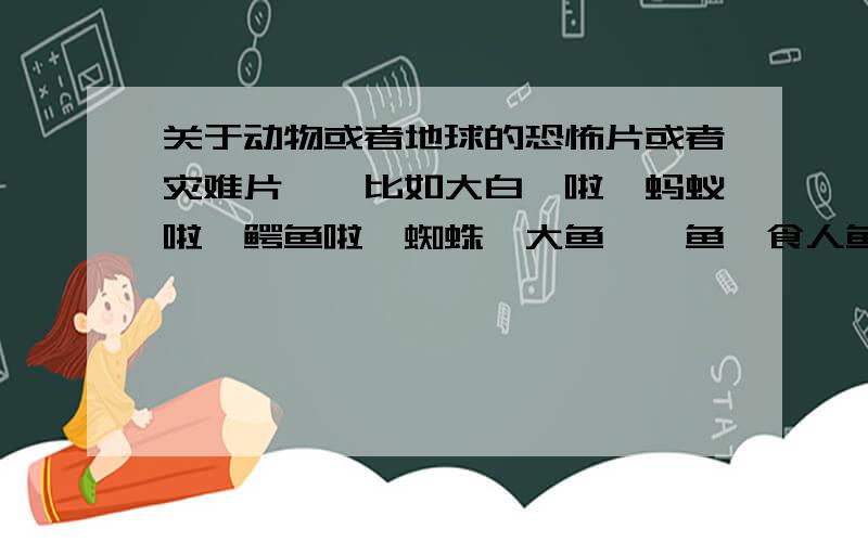 关于动物或者地球的恐怖片或者灾难片——比如大白鲨啦,蚂蚁啦,鳄鱼啦,蜘蛛,大鱼,鲨鱼,食人鱼,蛇,飓风,海啸,地震,彗星撞地球,黑洞,宇宙,星系 之类的