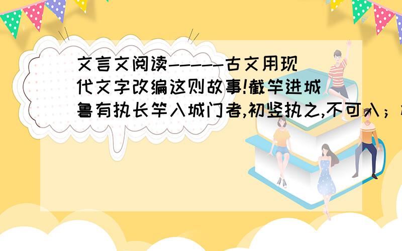 文言文阅读-----古文用现代文字改编这则故事!截竿进城鲁有执长竿入城门者,初竖执之,不可入；横执之,赤不可入.计无所出.饿有老父至,曰:”吾非圣人,但见事多矣!何不以锯中截而入?”遂依而