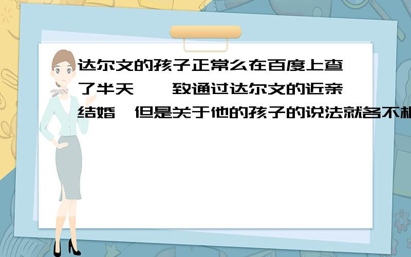 达尔文的孩子正常么在百度上查了半天,一致通过达尔文的近亲结婚,但是关于他的孩子的说法就各不相同了,有说六个孩子的,三个夭折,三个不育； 有说十个孩子的；有说五个孩子的,其中两个